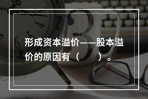 形成资本溢价——股本溢价的原因有（　　）。