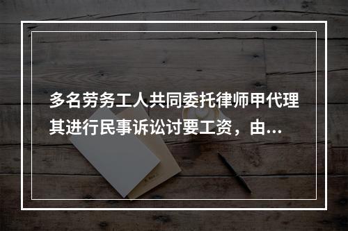 多名劳务工人共同委托律师甲代理其进行民事诉讼讨要工资，由于不