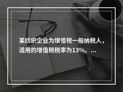 某纺织企业为增值税一般纳税人，适用的增值税税率为13%。该企