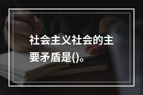 社会主义社会的主要矛盾是()。