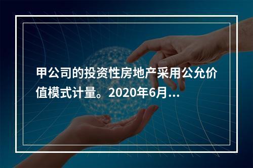 甲公司的投资性房地产采用公允价值模式计量。2020年6月23