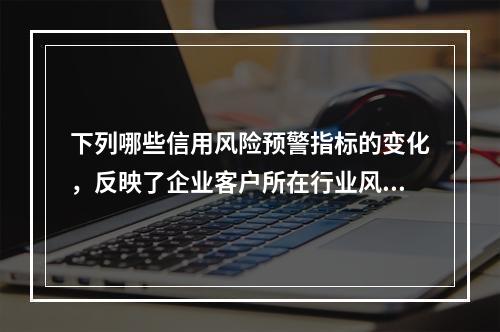 下列哪些信用风险预警指标的变化，反映了企业客户所在行业风险上