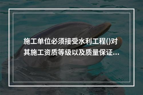 施工单位必须接受水利工程()对其施工资质等级以及质量保证体系