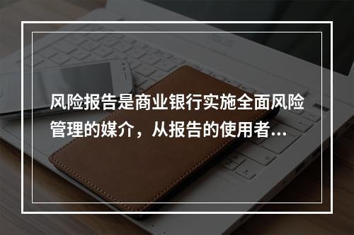 风险报告是商业银行实施全面风险管理的媒介，从报告的使用者来看