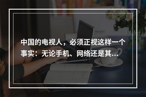 中国的电视人，必须正视这样一个事实：无论手机、网络还是其他移