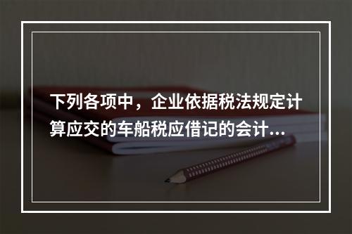 下列各项中，企业依据税法规定计算应交的车船税应借记的会计科目