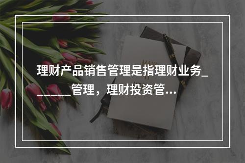 理财产品销售管理是指理财业务______管理，理财投资管理是