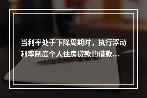 当利率处于下降周期时，执行浮动利率制度个人住房贷款的借款人出