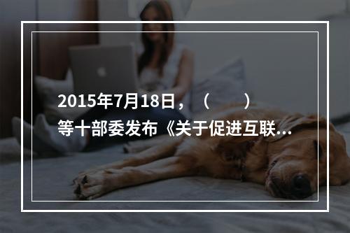 2015年7月18日，（　　）等十部委发布《关于促进互联网金