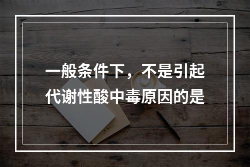 一般条件下，不是引起代谢性酸中毒原因的是