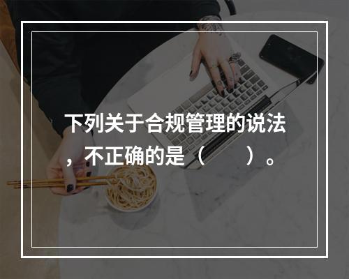 下列关于合规管理的说法，不正确的是（　　）。