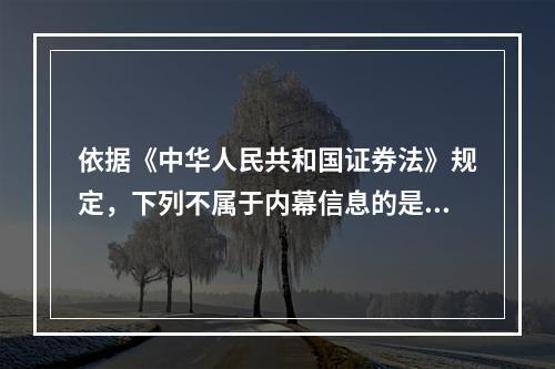 依据《中华人民共和国证券法》规定，下列不属于内幕信息的是（　