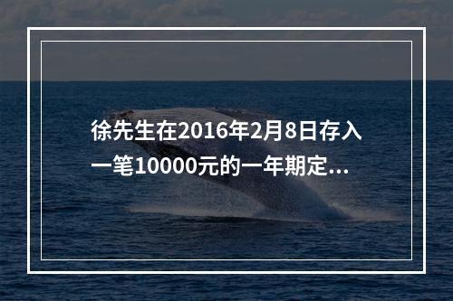 徐先生在2016年2月8日存入一笔10000元的一年期定期存