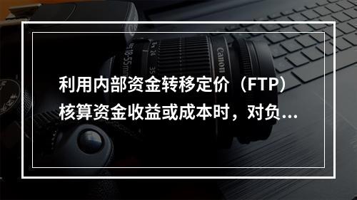 利用内部资金转移定价（FTP）核算资金收益或成本时，对负债而