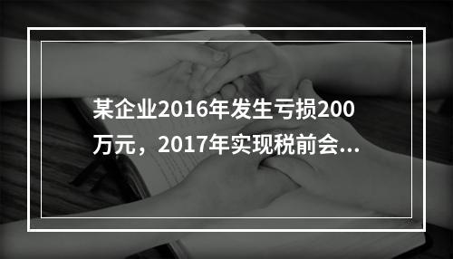 某企业2016年发生亏损200万元，2017年实现税前会计利