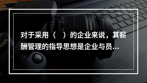 对于采用（　）的企业来说，其薪酬管理的指导思想是企业与员工