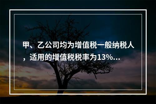 甲、乙公司均为增值税一般纳税人，适用的增值税税率为13%，甲