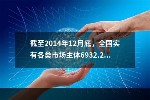 截至2014年12月底，全国实有各类市场主体6932.22万