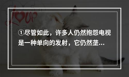 ①尽管如此，许多人仍然抱怨电视是一种单向的发射，它仍然垄断了