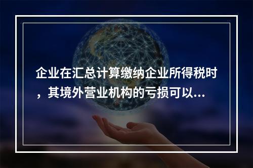 企业在汇总计算缴纳企业所得税时，其境外营业机构的亏损可以抵减