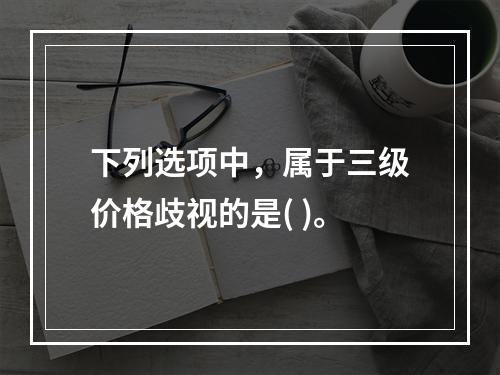 下列选项中，属于三级价格歧视的是( )。