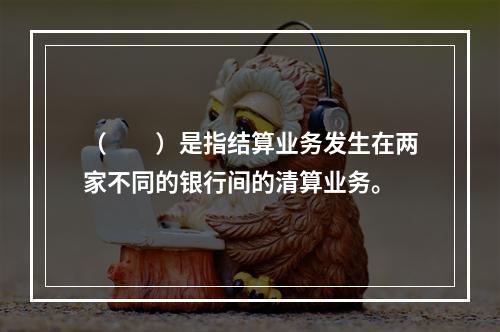 （　　）是指结算业务发生在两家不同的银行间的清算业务。