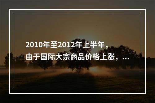 2010年至2012年上半年，由于国际大宗商品价格上涨，导致