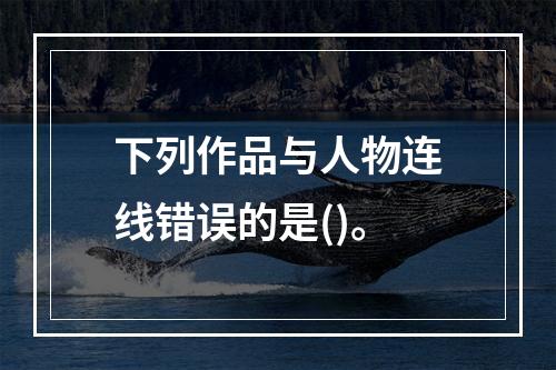 下列作品与人物连线错误的是()。