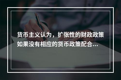 货币主义认为，扩张性的财政政策如果没有相应的货币政策配合，就