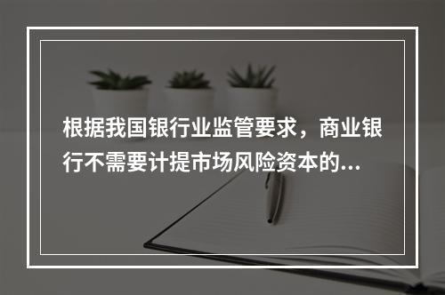 根据我国银行业监管要求，商业银行不需要计提市场风险资本的业务