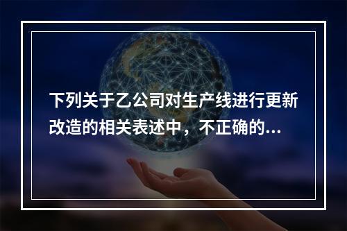 下列关于乙公司对生产线进行更新改造的相关表述中，不正确的是（