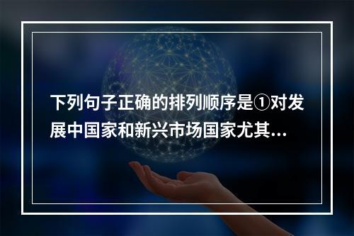 下列句子正确的排列顺序是①对发展中国家和新兴市场国家尤其如此