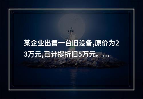 某企业出售一台旧设备,原价为23万元,已计提折旧5万元。出售