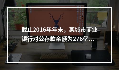 截止2016年年末，某城市商业银行对公存款余额为276亿元，