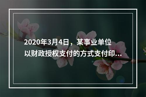 2020年3月4日，某事业单位以财政授权支付的方式支付印刷费