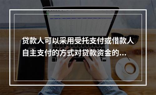 贷款人可以采用受托支付或借款人自主支付的方式对贷款资金的支付