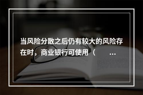 当风险分散之后仍有较大的风险存在时，商业银行可使用（　　）方