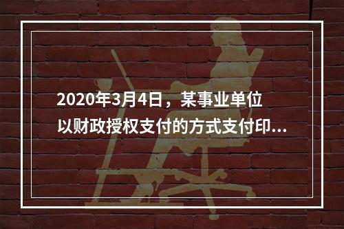 2020年3月4日，某事业单位以财政授权支付的方式支付印刷费