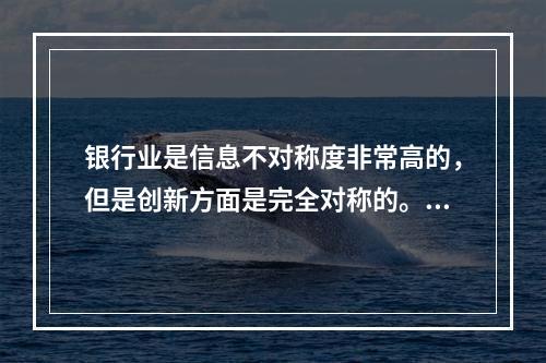 银行业是信息不对称度非常高的，但是创新方面是完全对称的。（　