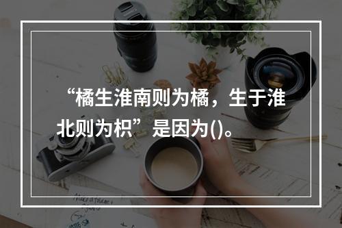 “橘生淮南则为橘，生于淮北则为枳”是因为()。