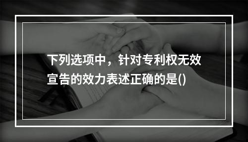 下列选项中，针对专利权无效宣告的效力表述正确的是()