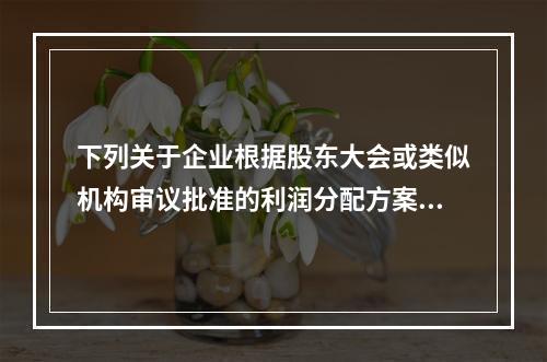 下列关于企业根据股东大会或类似机构审议批准的利润分配方案，确