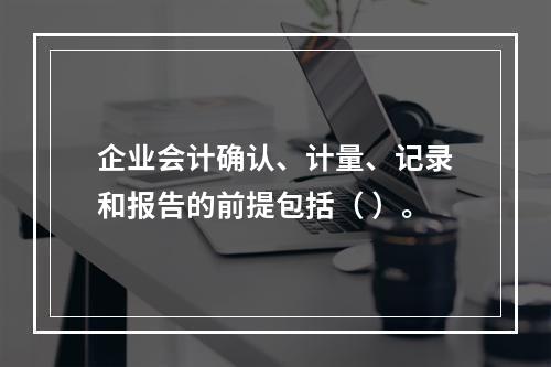 企业会计确认、计量、记录和报告的前提包括（ ）。