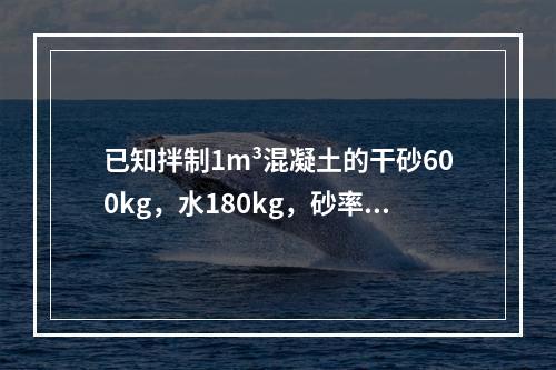 已知拌制1m³混凝土的干砂600kg，水180kg，砂率为0