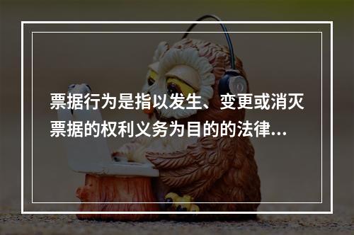 票据行为是指以发生、变更或消灭票据的权利义务为目的的法律行为