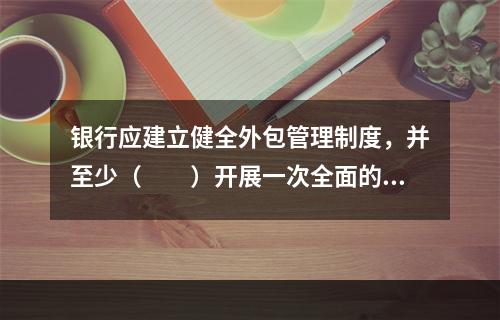 银行应建立健全外包管理制度，并至少（　　）开展一次全面的外包