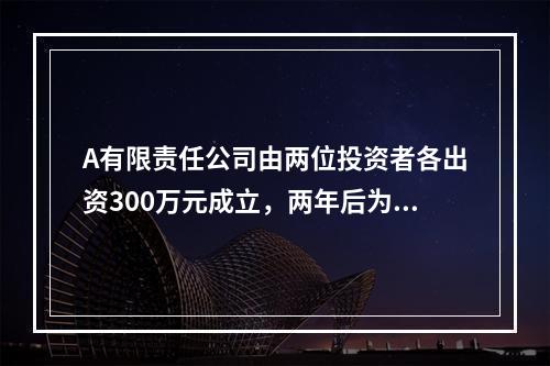 A有限责任公司由两位投资者各出资300万元成立，两年后为了扩