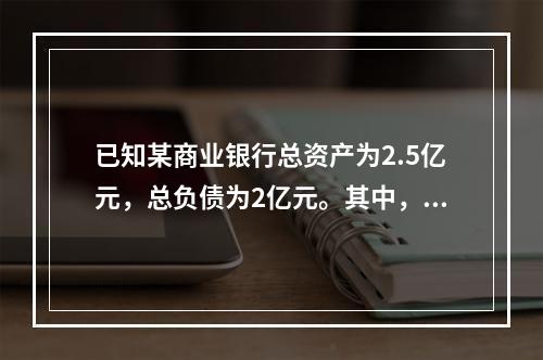 已知某商业银行总资产为2.5亿元，总负债为2亿元。其中，流动