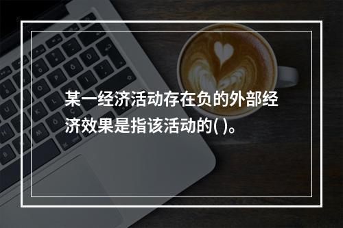 某一经济活动存在负的外部经济效果是指该活动的( )。