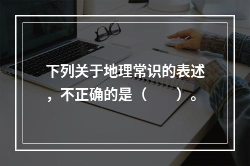 下列关于地理常识的表述，不正确的是（　　）。